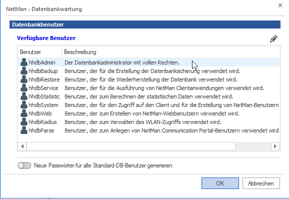 Die Liste der Datenbankbenutzer beinhaltet die NetMan internen Benutzer: hhdbAdmin, hhdbBackup, hhdbRestore, hhdbService, hhdbStatistic, hhdbSystem, hhdbWeb, hhdbRadius, hhdbParse. Die Liste der Datenbankbenutzer beinhaltet die NetMan internen Benutzer: hhdbAdmin, hhdbBackup, hhdbRestore, hhdbService, hhdbStatistic, hhdbSystem, hhdbWeb, hhdbRadius, hhdbParse.
